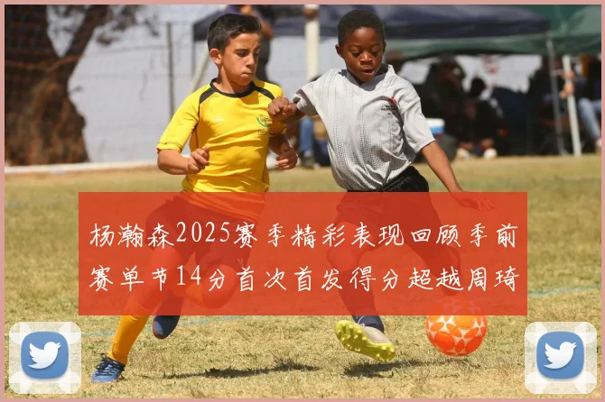 杨瀚森2025赛季精彩表现回顾季前赛单节14分首次首发得分超越周琦
