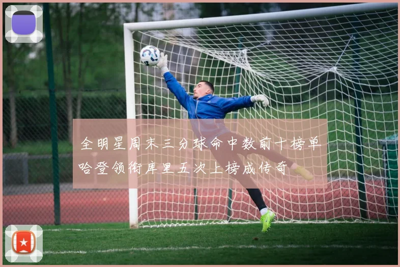 全明星周末三分球命中数前十榜单哈登领衔库里五次上榜成传奇