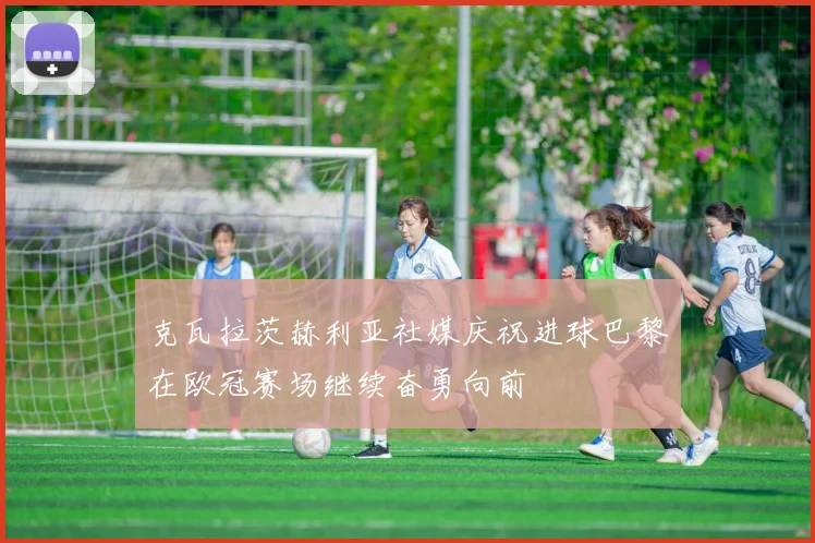 克瓦拉茨赫利亚社媒庆祝进球巴黎在欧冠赛场继续奋勇向前