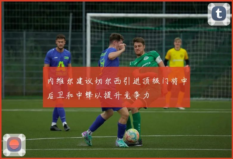 内维尔建议切尔西引进顶级门将中后卫和中锋以提升竞争力