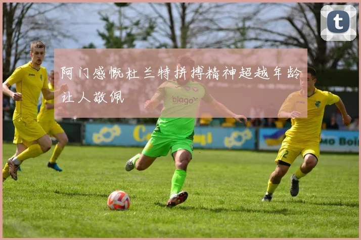 阿门感慨杜兰特拼搏精神超越年龄让人敬佩