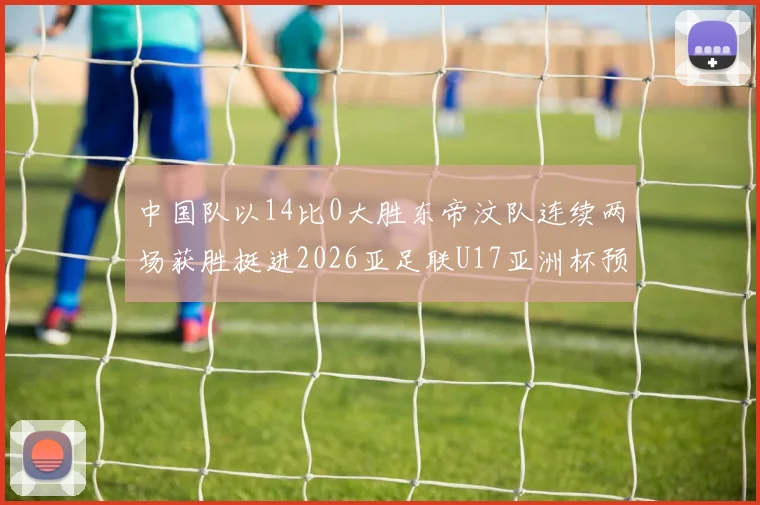 中国队以14比0大胜东帝汶队连续两场获胜挺进2026亚足联U17亚洲杯预选赛