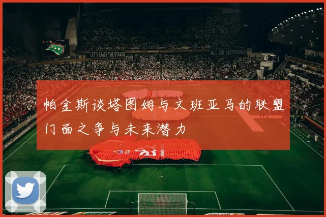帕金斯谈塔图姆与文班亚马的联盟门面之争与未来潜力