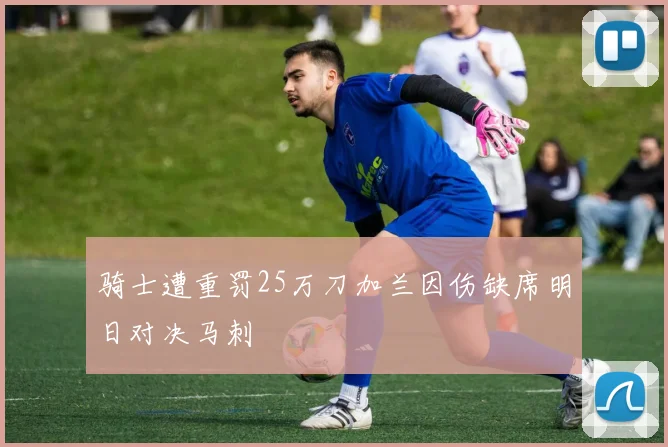 骑士遭重罚25万刀加兰因伤缺席明日对决马刺