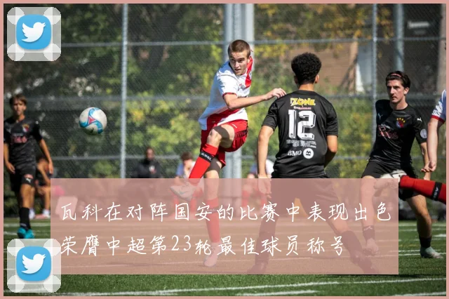 瓦科在对阵国安的比赛中表现出色荣膺中超第23轮最佳球员称号