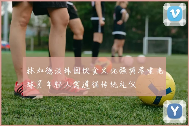 林加德谈韩国饮食文化强调尊重老球员年轻人需遵循传统礼仪