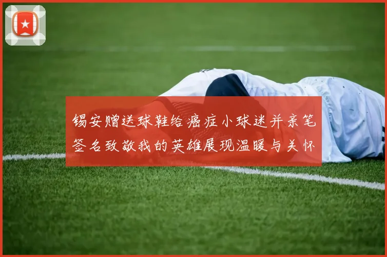 锡安赠送球鞋给癌症小球迷并亲笔签名致敬我的英雄展现温暖与关怀
