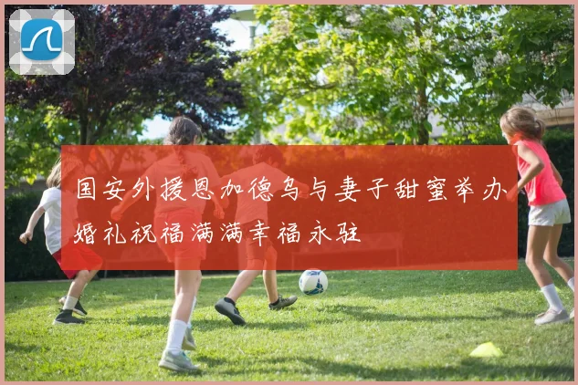 国安外援恩加德乌与妻子甜蜜举办婚礼祝福满满幸福永驻