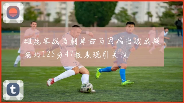 雄鹿客战马刺库兹马因病出战成疑场均125分47板表现引关注