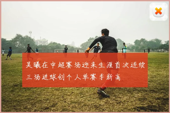 吴曦在中超赛场迎来生涯首次连续三场进球创个人单赛季新高