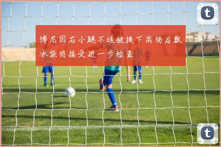 博尼因右小腿不适被换下离场后敷冰袋将接受进一步检查