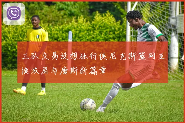 三队交易设想独行侠尼克斯篮网互换浓眉与唐斯新篇章