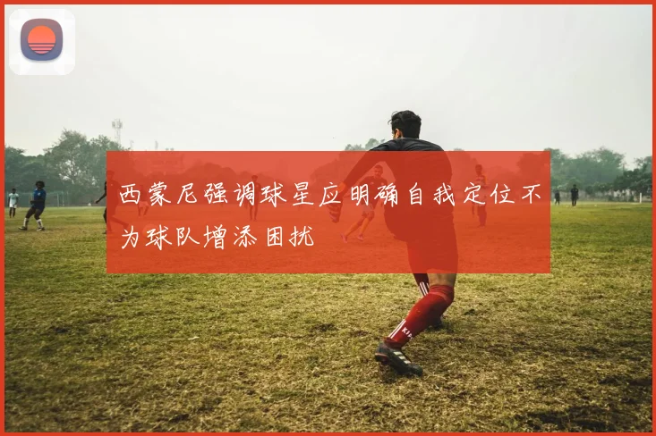 西蒙尼强调球星应明确自我定位不为球队增添困扰