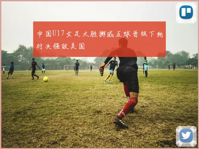中国U17女足大胜挪威五球晋级下轮对决强敌美国