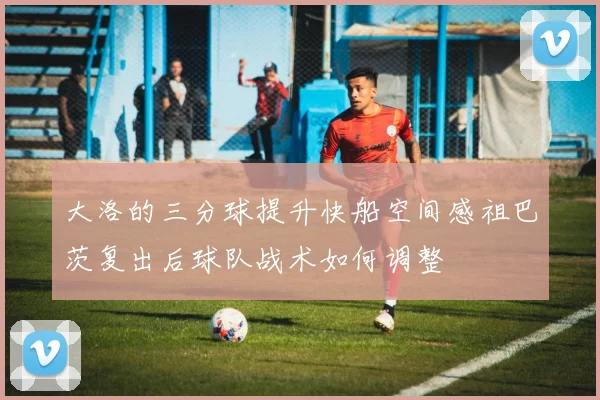 大洛的三分球提升快船空间感祖巴茨复出后球队战术如何调整