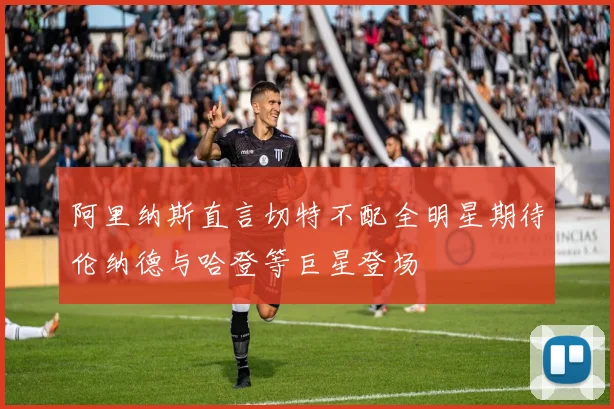 阿里纳斯直言切特不配全明星期待伦纳德与哈登等巨星登场