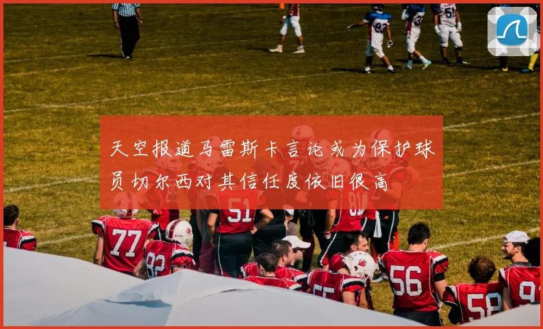 天空报道马雷斯卡言论或为保护球员切尔西对其信任度依旧很高
