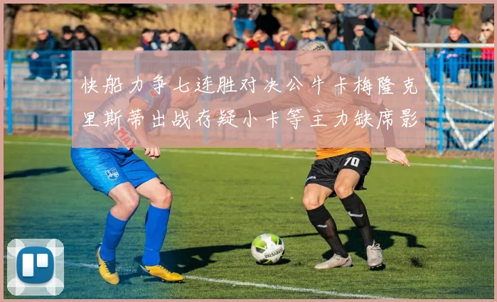 快船力争七连胜对决公牛卡梅隆克里斯蒂出战存疑小卡等主力缺席影响比赛走势