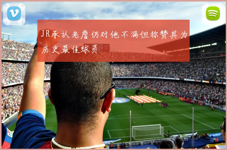 JR承认老詹仍对他不满但称赞其为历史最佳球员