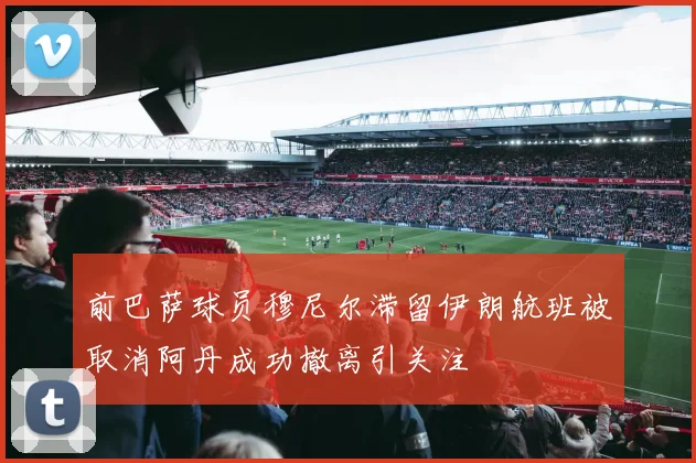 前巴萨球员穆尼尔滞留伊朗航班被取消阿丹成功撤离引关注