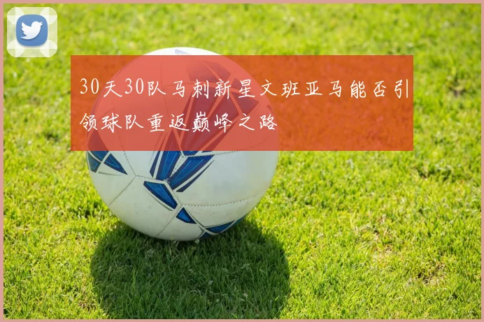 30天30队马刺新星文班亚马能否引领球队重返巅峰之路