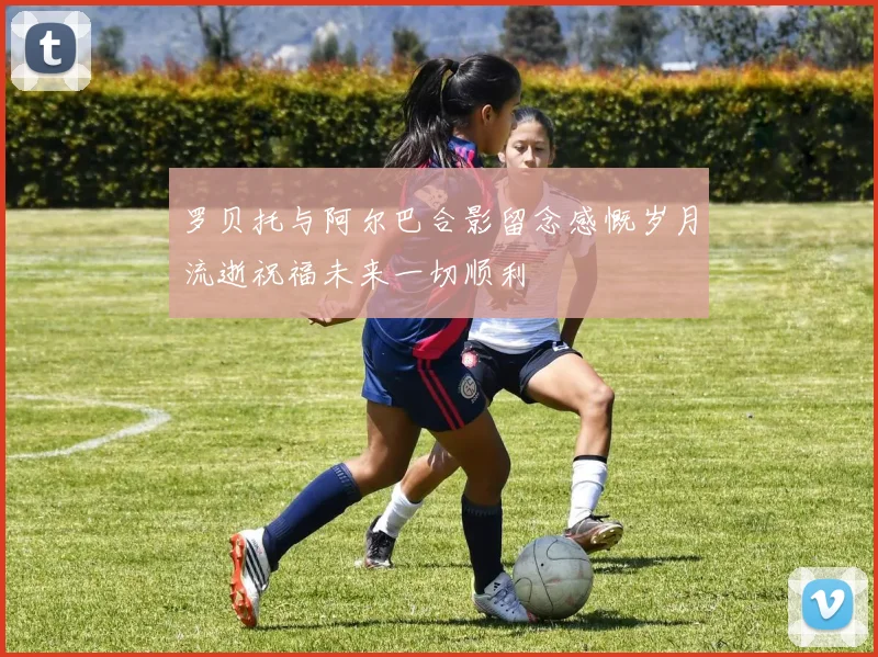 罗贝托与阿尔巴合影留念感慨岁月流逝祝福未来一切顺利