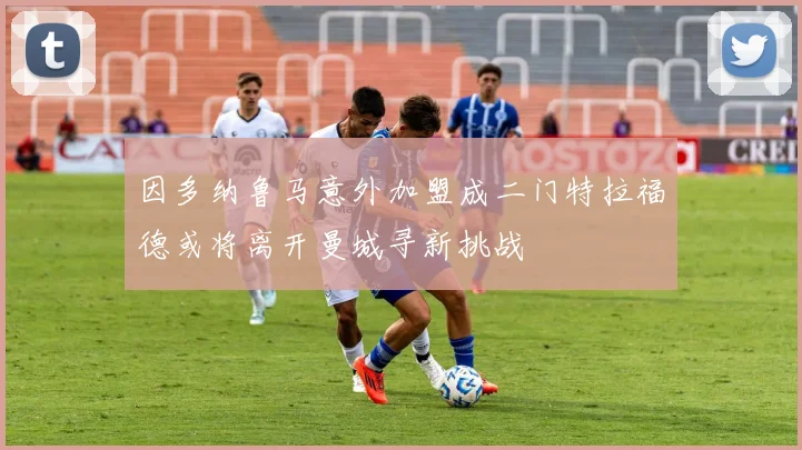 因多纳鲁马意外加盟成二门特拉福德或将离开曼城寻新挑战